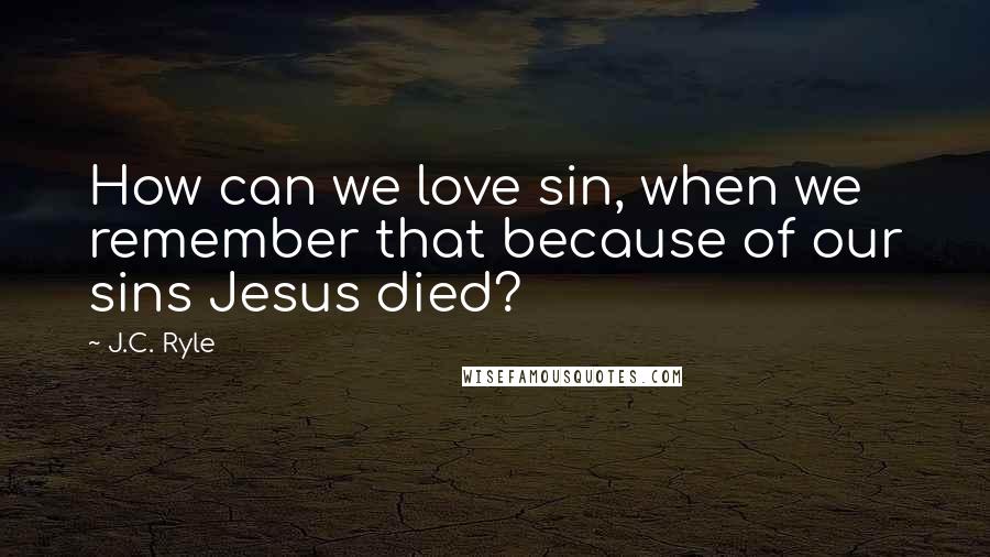 J.C. Ryle Quotes: How can we love sin, when we remember that because of our sins Jesus died?