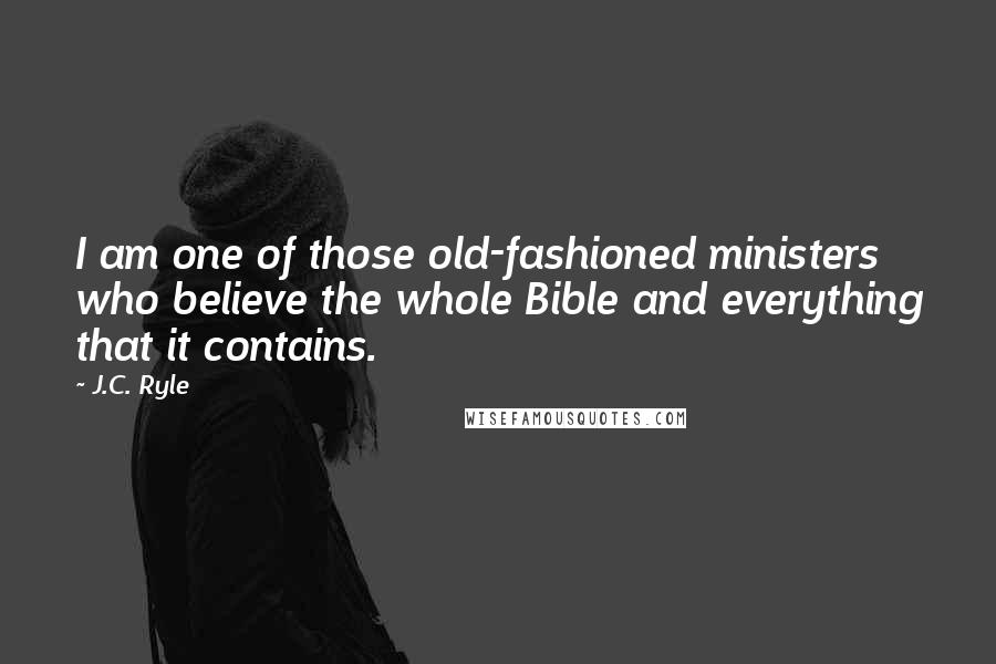 J.C. Ryle Quotes: I am one of those old-fashioned ministers who believe the whole Bible and everything that it contains.