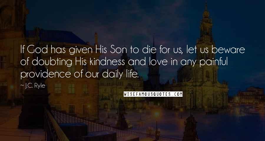 J.C. Ryle Quotes: If God has given His Son to die for us, let us beware of doubting His kindness and love in any painful providence of our daily life.