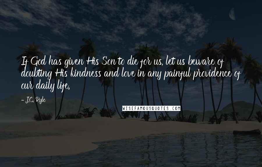 J.C. Ryle Quotes: If God has given His Son to die for us, let us beware of doubting His kindness and love in any painful providence of our daily life.