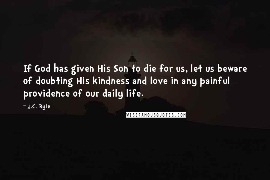 J.C. Ryle Quotes: If God has given His Son to die for us, let us beware of doubting His kindness and love in any painful providence of our daily life.