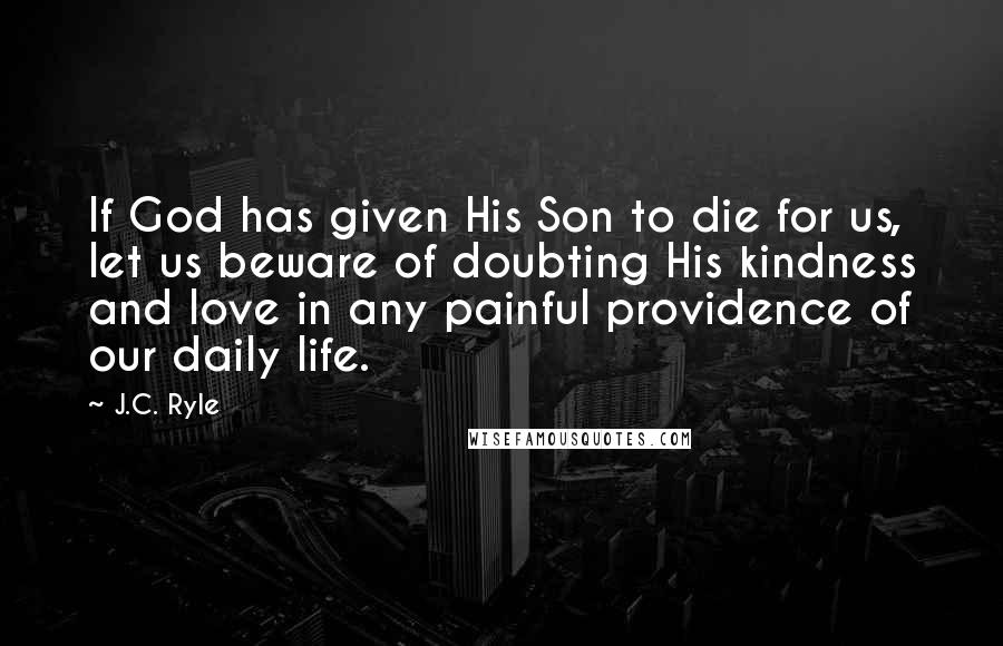 J.C. Ryle Quotes: If God has given His Son to die for us, let us beware of doubting His kindness and love in any painful providence of our daily life.