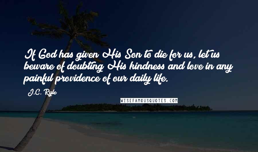 J.C. Ryle Quotes: If God has given His Son to die for us, let us beware of doubting His kindness and love in any painful providence of our daily life.