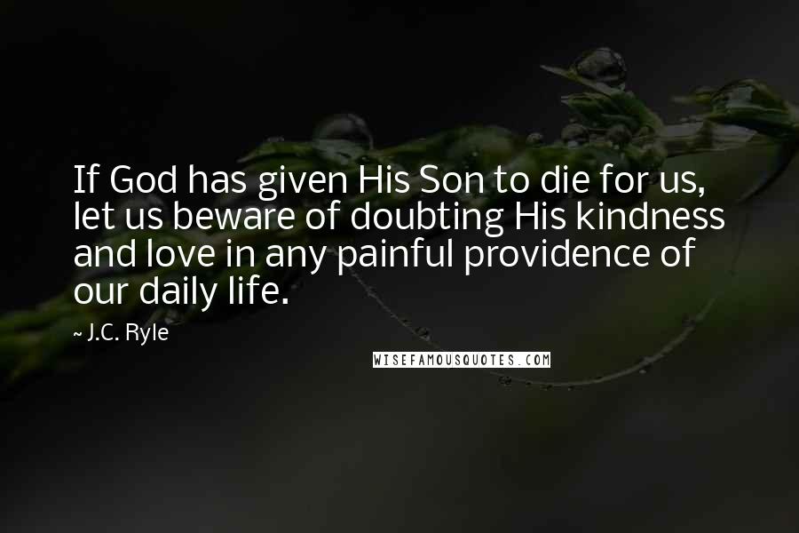 J.C. Ryle Quotes: If God has given His Son to die for us, let us beware of doubting His kindness and love in any painful providence of our daily life.