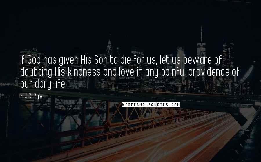 J.C. Ryle Quotes: If God has given His Son to die for us, let us beware of doubting His kindness and love in any painful providence of our daily life.