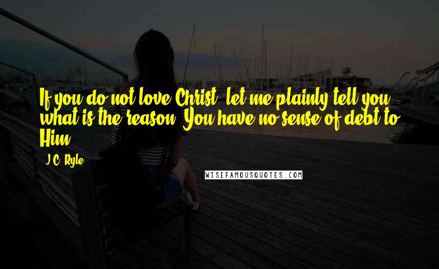 J.C. Ryle Quotes: If you do not love Christ, let me plainly tell you what is the reason: You have no sense of debt to Him.