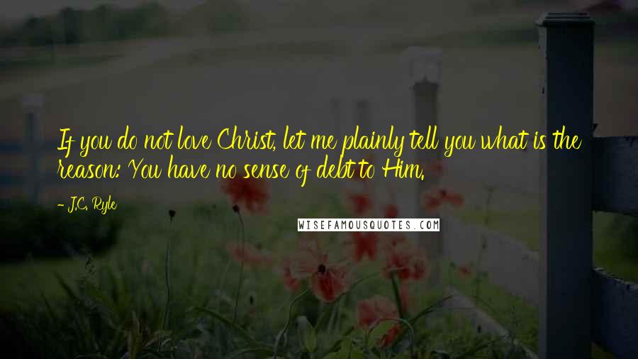 J.C. Ryle Quotes: If you do not love Christ, let me plainly tell you what is the reason: You have no sense of debt to Him.