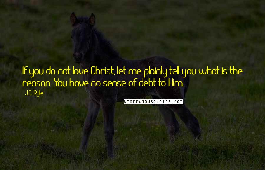 J.C. Ryle Quotes: If you do not love Christ, let me plainly tell you what is the reason: You have no sense of debt to Him.