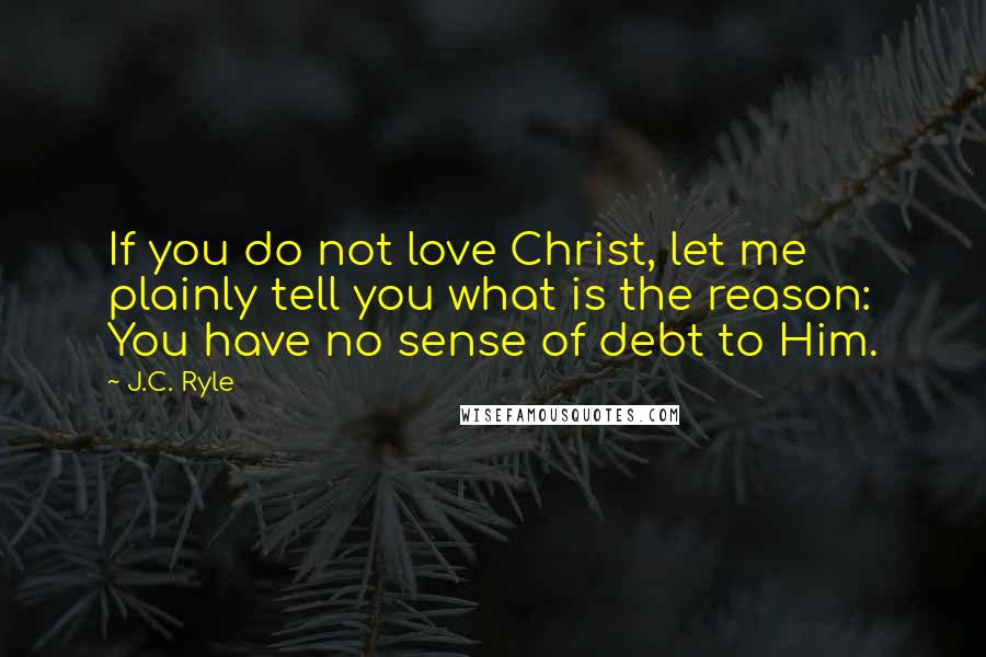 J.C. Ryle Quotes: If you do not love Christ, let me plainly tell you what is the reason: You have no sense of debt to Him.