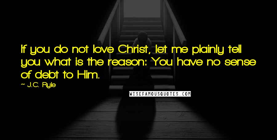 J.C. Ryle Quotes: If you do not love Christ, let me plainly tell you what is the reason: You have no sense of debt to Him.