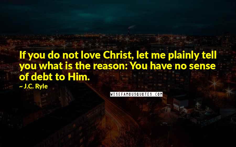 J.C. Ryle Quotes: If you do not love Christ, let me plainly tell you what is the reason: You have no sense of debt to Him.