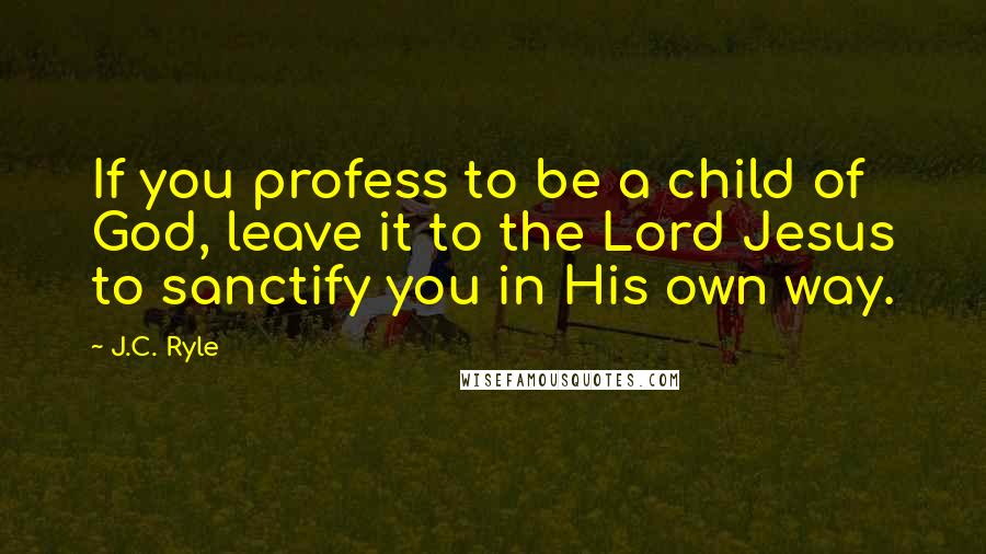 J.C. Ryle Quotes: If you profess to be a child of God, leave it to the Lord Jesus to sanctify you in His own way.