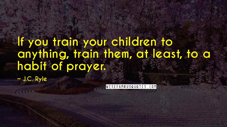 J.C. Ryle Quotes: If you train your children to anything, train them, at least, to a habit of prayer.
