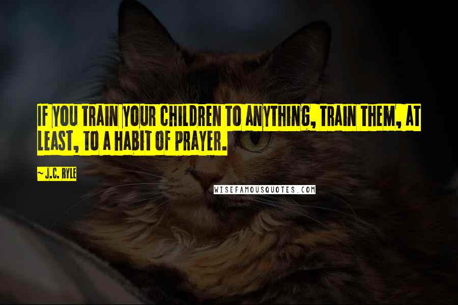 J.C. Ryle Quotes: If you train your children to anything, train them, at least, to a habit of prayer.