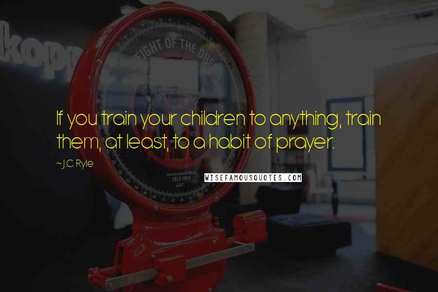 J.C. Ryle Quotes: If you train your children to anything, train them, at least, to a habit of prayer.