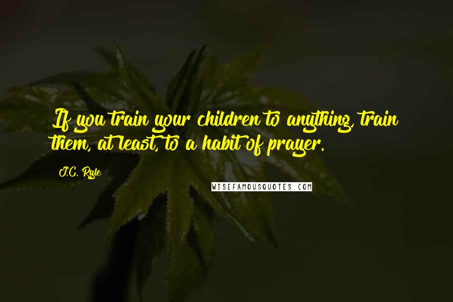 J.C. Ryle Quotes: If you train your children to anything, train them, at least, to a habit of prayer.