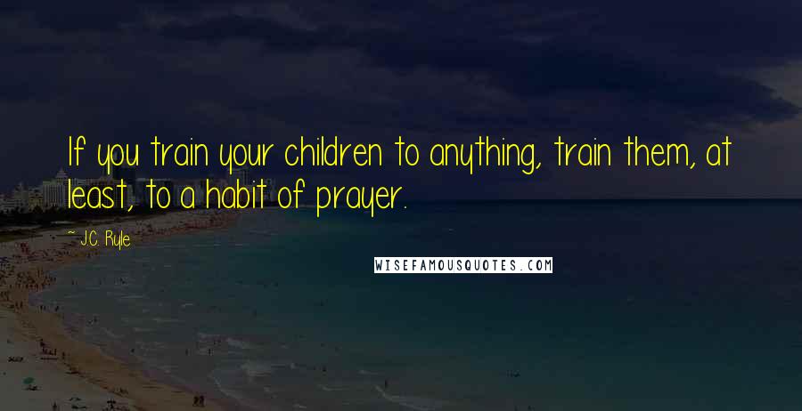 J.C. Ryle Quotes: If you train your children to anything, train them, at least, to a habit of prayer.