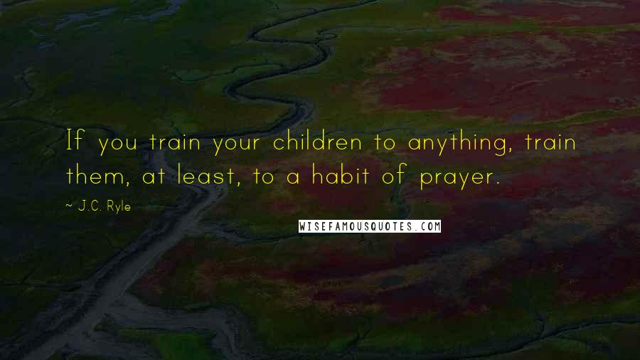 J.C. Ryle Quotes: If you train your children to anything, train them, at least, to a habit of prayer.