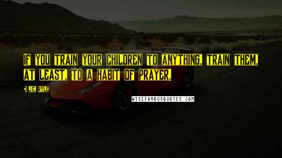 J.C. Ryle Quotes: If you train your children to anything, train them, at least, to a habit of prayer.