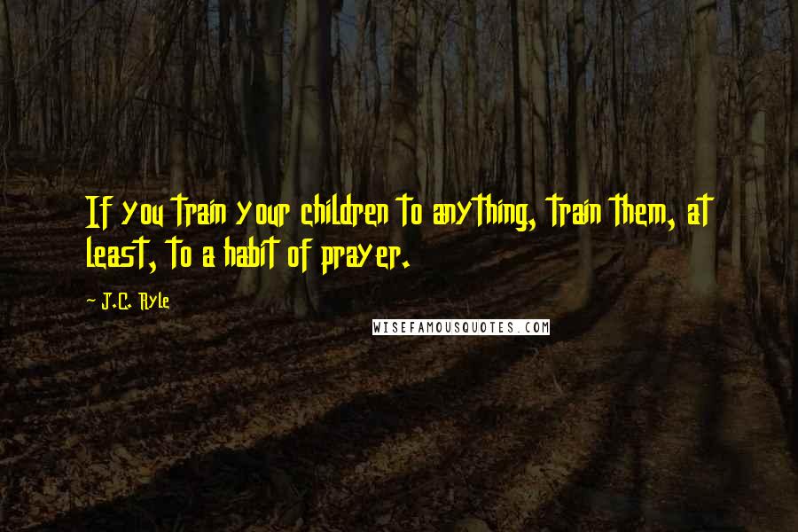 J.C. Ryle Quotes: If you train your children to anything, train them, at least, to a habit of prayer.