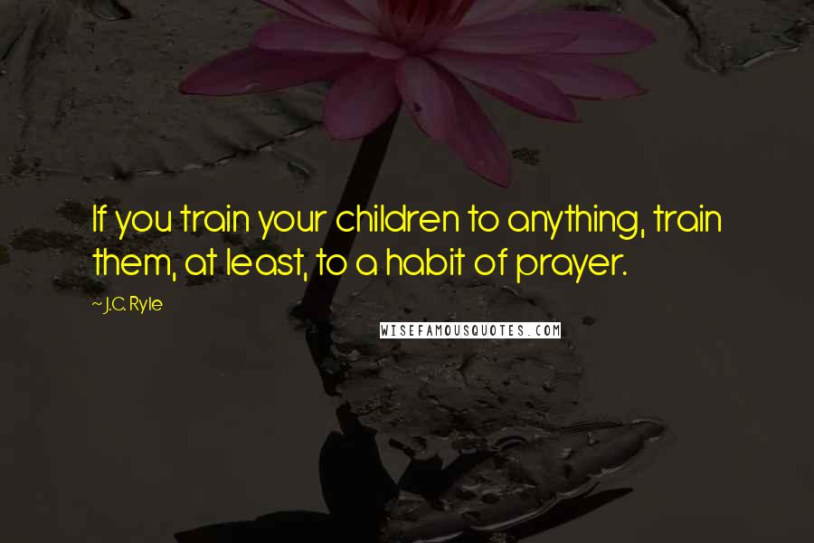 J.C. Ryle Quotes: If you train your children to anything, train them, at least, to a habit of prayer.