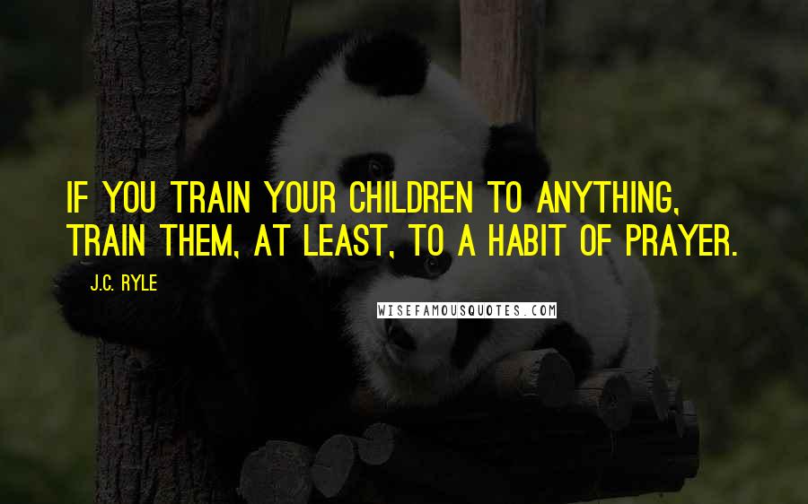 J.C. Ryle Quotes: If you train your children to anything, train them, at least, to a habit of prayer.