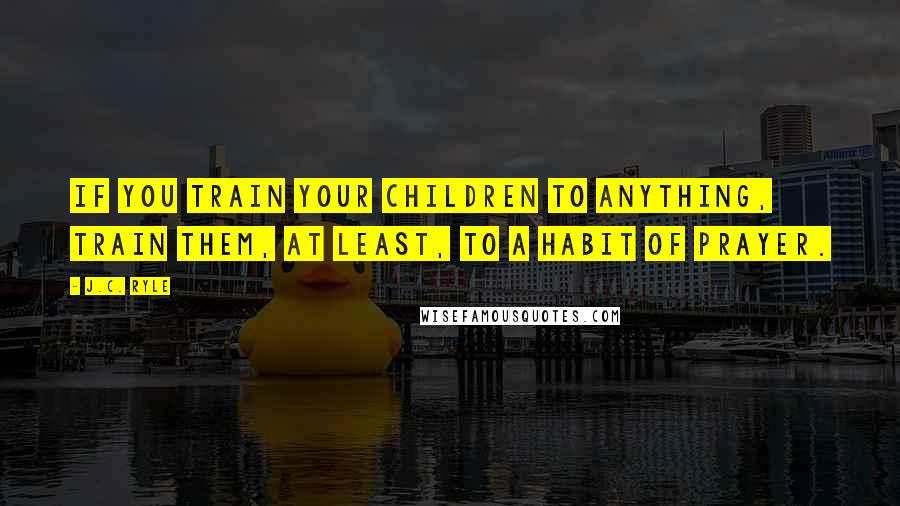 J.C. Ryle Quotes: If you train your children to anything, train them, at least, to a habit of prayer.