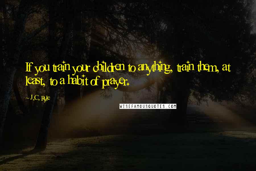 J.C. Ryle Quotes: If you train your children to anything, train them, at least, to a habit of prayer.
