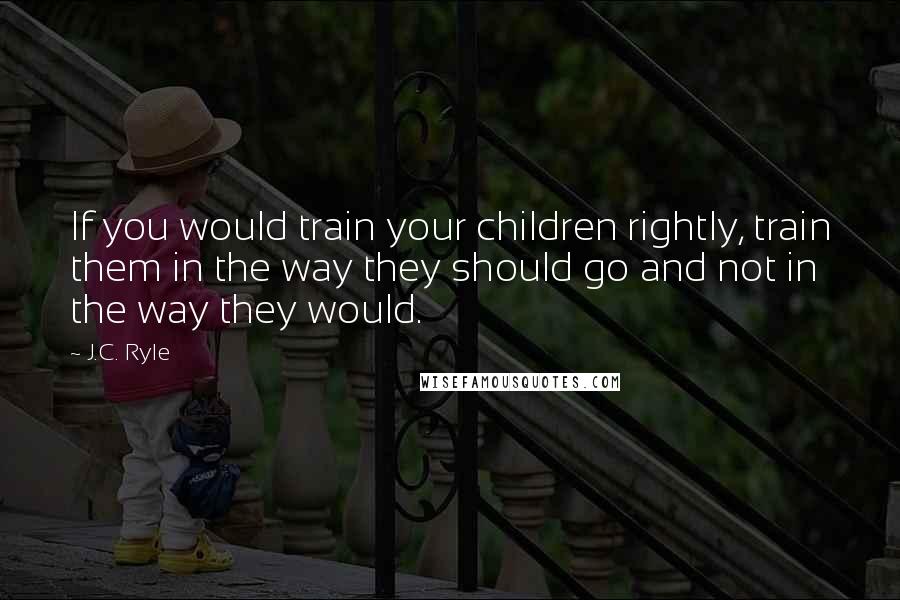 J.C. Ryle Quotes: If you would train your children rightly, train them in the way they should go and not in the way they would.