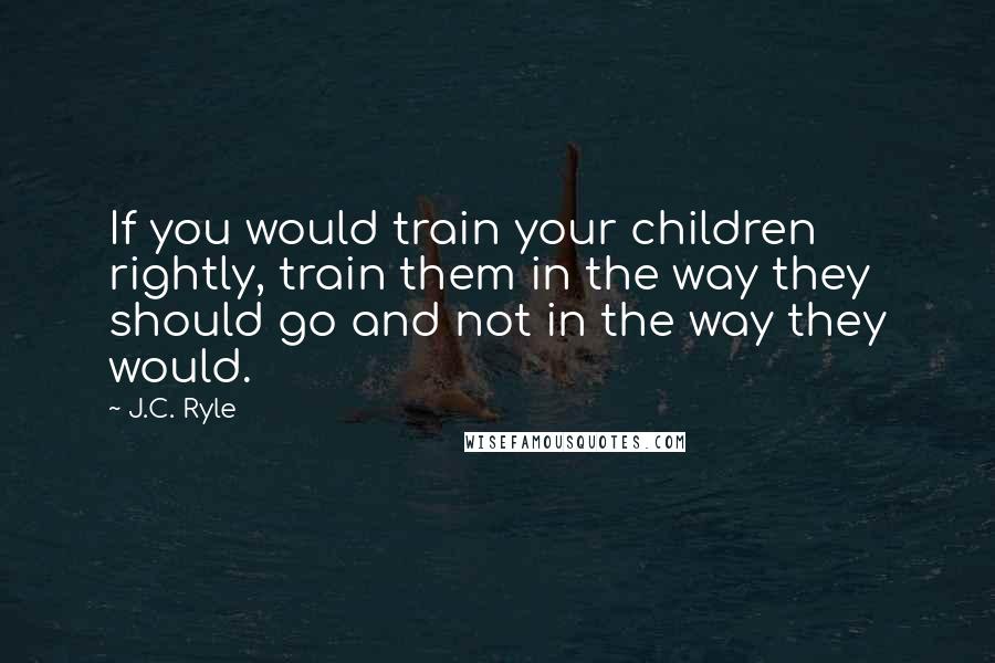 J.C. Ryle Quotes: If you would train your children rightly, train them in the way they should go and not in the way they would.