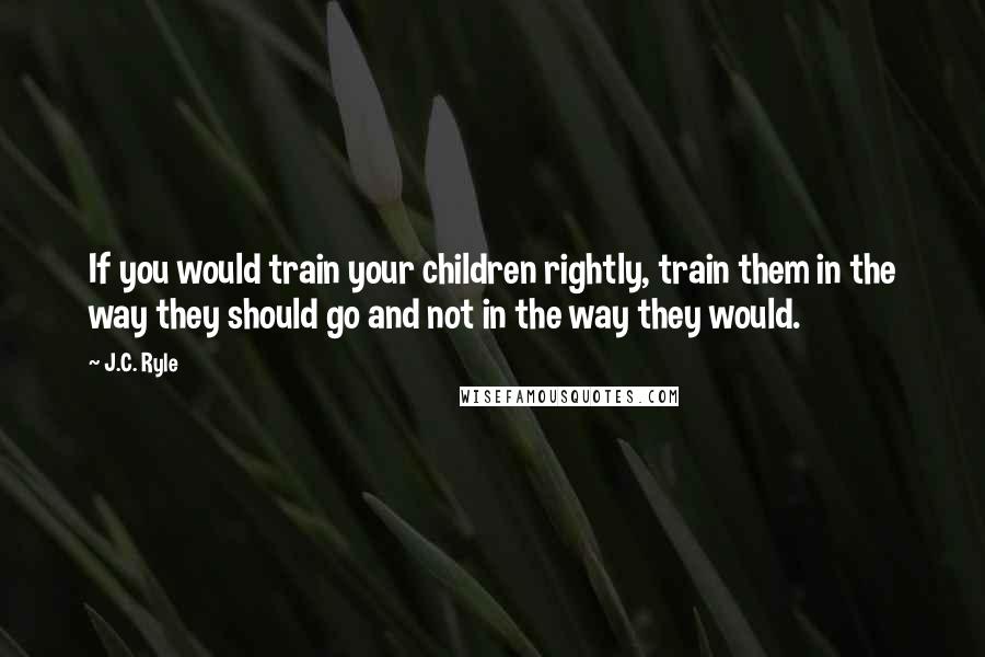 J.C. Ryle Quotes: If you would train your children rightly, train them in the way they should go and not in the way they would.