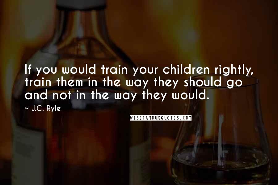 J.C. Ryle Quotes: If you would train your children rightly, train them in the way they should go and not in the way they would.