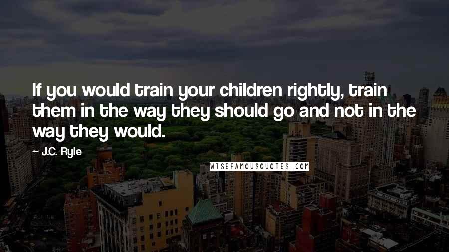 J.C. Ryle Quotes: If you would train your children rightly, train them in the way they should go and not in the way they would.