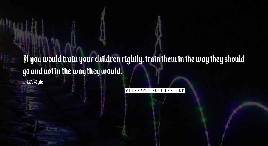 J.C. Ryle Quotes: If you would train your children rightly, train them in the way they should go and not in the way they would.