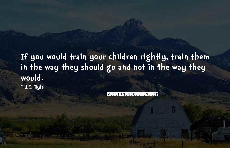 J.C. Ryle Quotes: If you would train your children rightly, train them in the way they should go and not in the way they would.