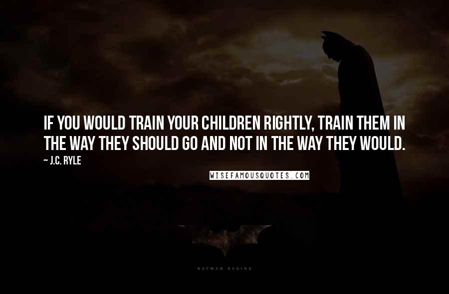 J.C. Ryle Quotes: If you would train your children rightly, train them in the way they should go and not in the way they would.