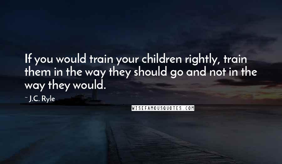 J.C. Ryle Quotes: If you would train your children rightly, train them in the way they should go and not in the way they would.