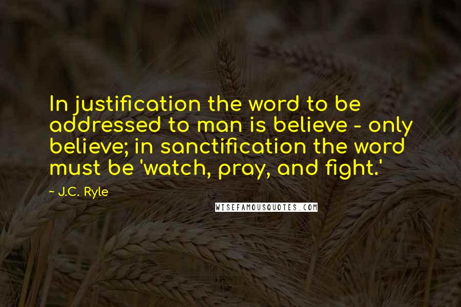 J.C. Ryle Quotes: In justification the word to be addressed to man is believe - only believe; in sanctification the word must be 'watch, pray, and fight.'