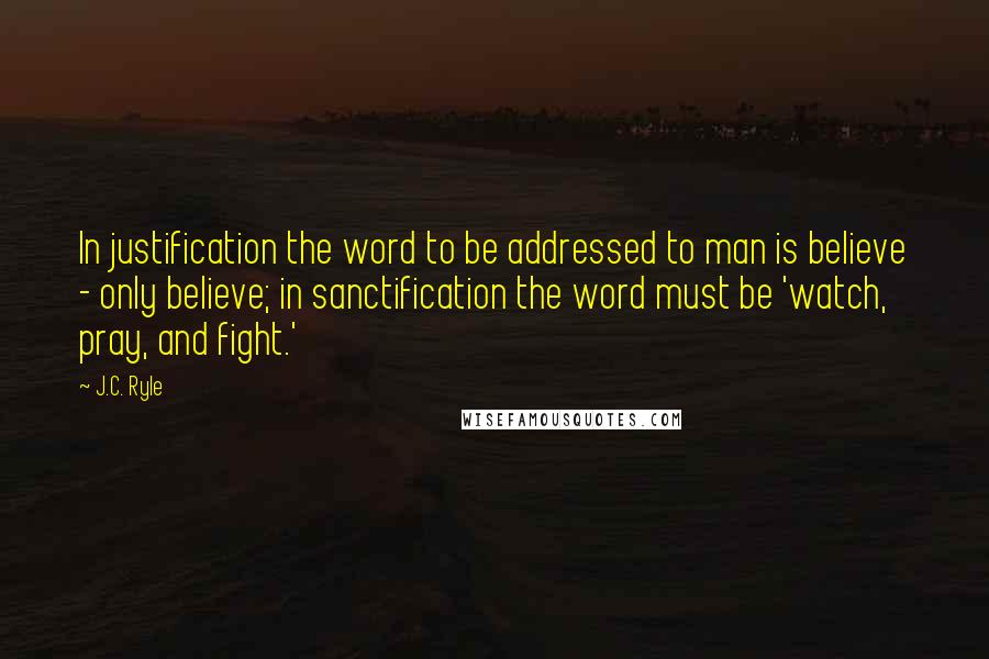 J.C. Ryle Quotes: In justification the word to be addressed to man is believe - only believe; in sanctification the word must be 'watch, pray, and fight.'