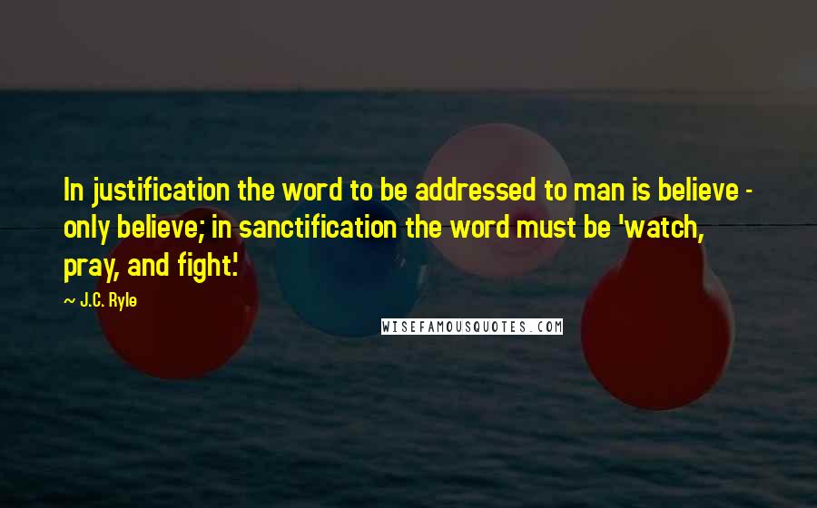 J.C. Ryle Quotes: In justification the word to be addressed to man is believe - only believe; in sanctification the word must be 'watch, pray, and fight.'