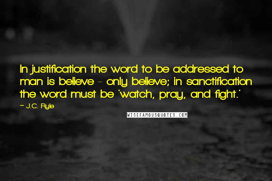 J.C. Ryle Quotes: In justification the word to be addressed to man is believe - only believe; in sanctification the word must be 'watch, pray, and fight.'