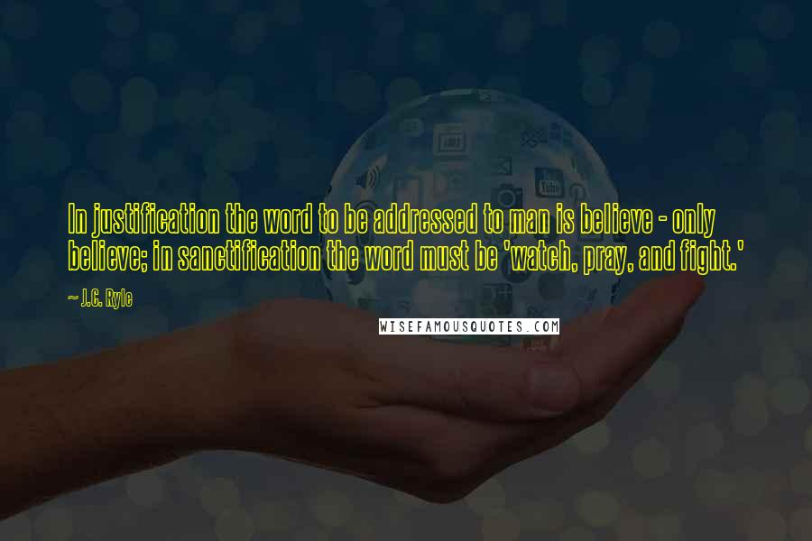 J.C. Ryle Quotes: In justification the word to be addressed to man is believe - only believe; in sanctification the word must be 'watch, pray, and fight.'