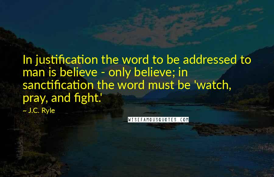 J.C. Ryle Quotes: In justification the word to be addressed to man is believe - only believe; in sanctification the word must be 'watch, pray, and fight.'