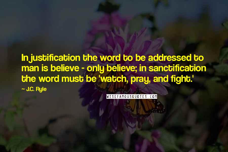 J.C. Ryle Quotes: In justification the word to be addressed to man is believe - only believe; in sanctification the word must be 'watch, pray, and fight.'