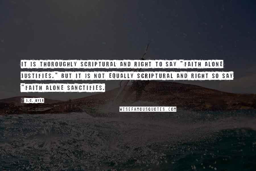 J.C. Ryle Quotes: It is thoroughly Scriptural and right to say "faith alone justifies." But it is not equally Scriptural and right so say "faith alone sanctifies.