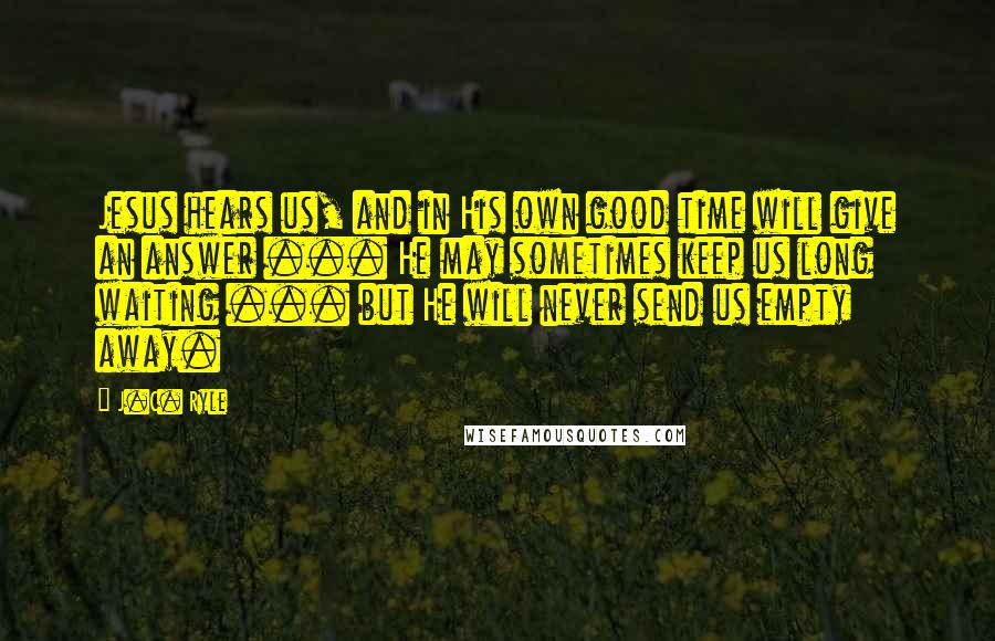 J.C. Ryle Quotes: Jesus hears us, and in His own good time will give an answer ... He may sometimes keep us long waiting ... but He will never send us empty away.