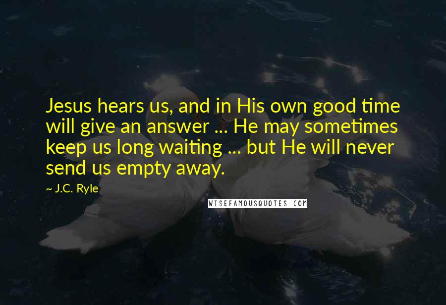 J.C. Ryle Quotes: Jesus hears us, and in His own good time will give an answer ... He may sometimes keep us long waiting ... but He will never send us empty away.