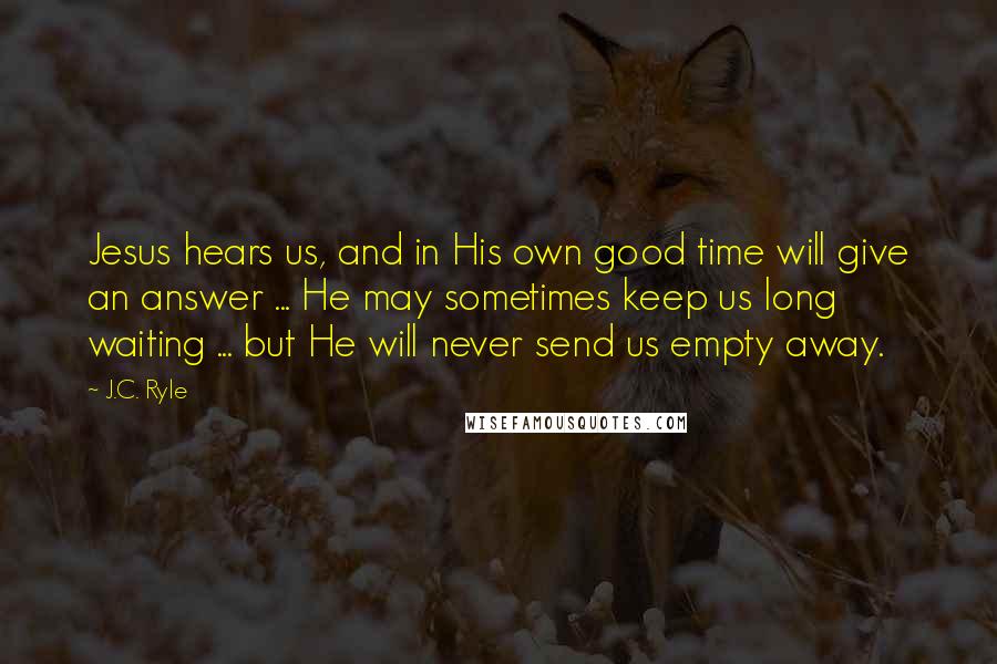 J.C. Ryle Quotes: Jesus hears us, and in His own good time will give an answer ... He may sometimes keep us long waiting ... but He will never send us empty away.