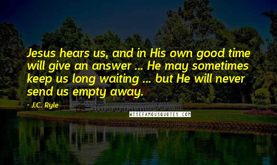 J.C. Ryle Quotes: Jesus hears us, and in His own good time will give an answer ... He may sometimes keep us long waiting ... but He will never send us empty away.