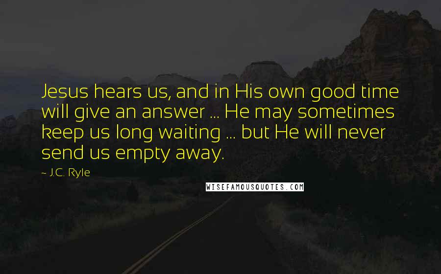 J.C. Ryle Quotes: Jesus hears us, and in His own good time will give an answer ... He may sometimes keep us long waiting ... but He will never send us empty away.